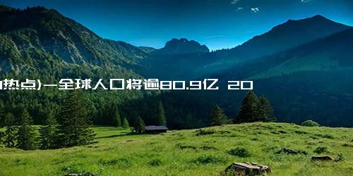 (1-1热点)-全球人口将逾80.9亿 2025年元旦预计突破